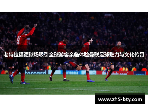 老特拉福德球场吸引全球游客亲临体验曼联足球魅力与文化传奇 老特拉福德球场吸引全球游客亲临体验曼联足球魅力与文化传奇