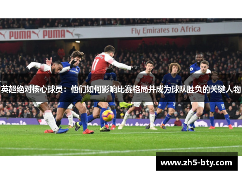 英超绝对核心球员:他们如何影响比赛格局并成为球队胜负的关键人物 英超绝对核心球员:他们如何影响比赛格局并成为球队胜负的关键人物