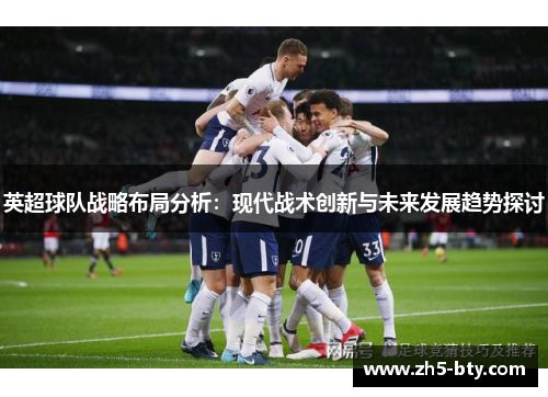 英超球队战略布局分析:现代战术创新与未来发展趋势探讨 英超球队战略布局分析:现代战术创新与未来发展趋势探讨