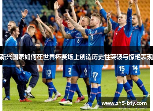 新兴国家如何在世界杯赛场上创造历史性突破与惊艳表现 新兴国家如何在世界杯赛场上创造历史性突破与惊艳表现