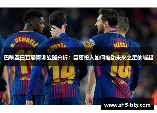 巴黎圣日耳曼青训战略分析:巨资投入如何推动未来之星的崛起 巴黎圣日耳曼青训战略分析:巨资投入如何推动未来之星的崛起