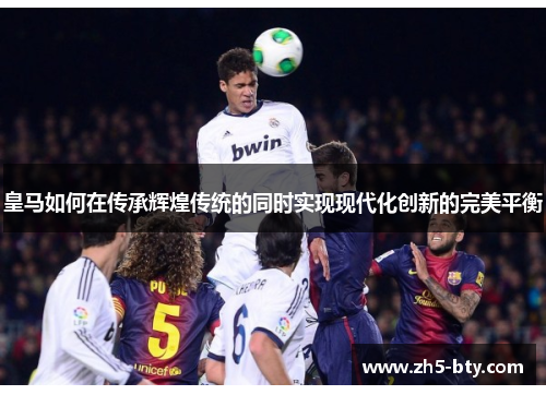 皇马如何在传承辉煌传统的同时实现现代化创新的完美平衡 皇马如何在传承辉煌传统的同时实现现代化创新的完美平衡