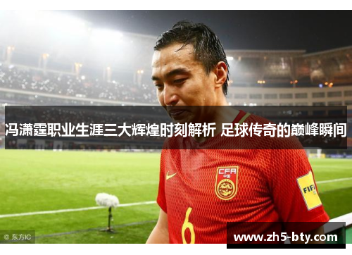 冯潇霆职业生涯三大辉煌时刻解析 足球传奇的巅峰瞬间 冯潇霆职业生涯三大辉煌时刻解析 足球传奇的巅峰瞬间