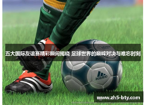 五大国际友谊赛精彩瞬间揭晓 足球世界的巅峰对决与难忘时刻 五大国际友谊赛精彩瞬间揭晓 足球世界的巅峰对决与难忘时刻