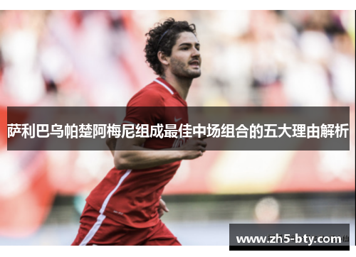 萨利巴乌帕楚阿梅尼组成最佳中场组合的五大理由解析 萨利巴乌帕楚阿梅尼组成最佳中场组合的五大理由解析