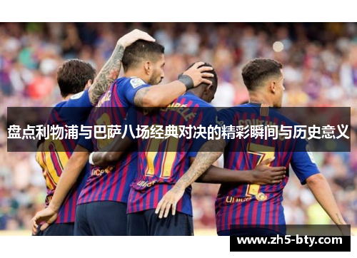 盘点利物浦与巴萨八场经典对决的精彩瞬间与历史意义 盘点利物浦与巴萨八场经典对决的精彩瞬间与历史意义