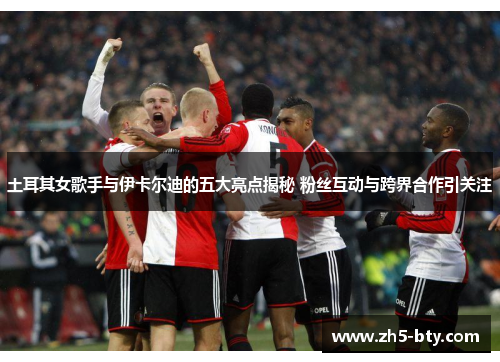 土耳其女歌手与伊卡尔迪的五大亮点揭秘 粉丝互动与跨界合作引关注 土耳其女歌手与伊卡尔迪的五大亮点揭秘 粉丝互动与跨界合作引关注