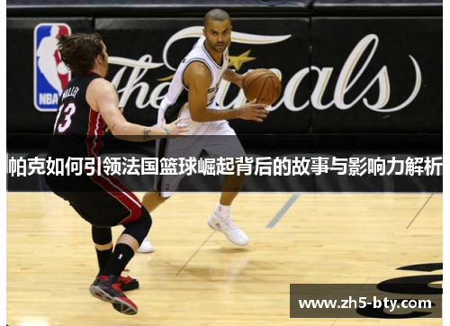 帕克如何引领法国篮球崛起背后的故事与影响力解析 帕克如何引领法国篮球崛起背后的故事与影响力解析