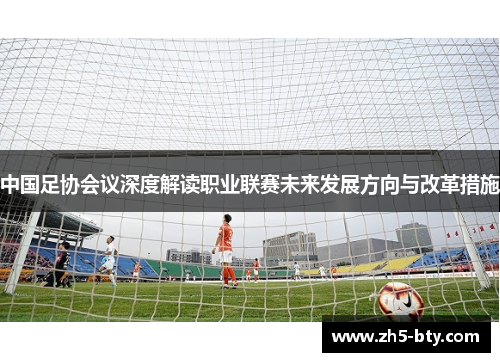 中国足协会议深度解读职业联赛未来发展方向与改革措施 中国足协会议深度解读职业联赛未来发展方向与改革措施
