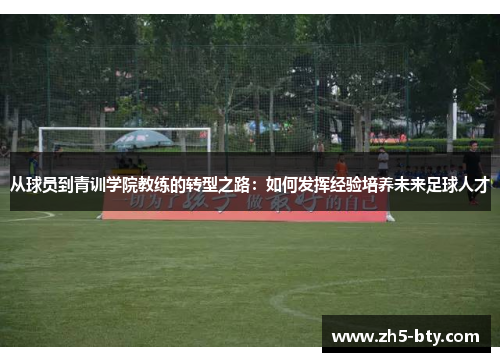 从球员到青训学院教练的转型之路:如何发挥经验培养未来足球人才 从球员到青训学院教练的转型之路:如何发挥经验培养未来足球人才