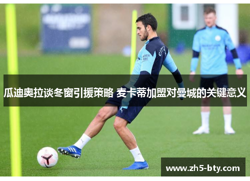 瓜迪奥拉谈冬窗引援策略 麦卡蒂加盟对曼城的关键意义 瓜迪奥拉谈冬窗引援策略 麦卡蒂加盟对曼城的关键意义