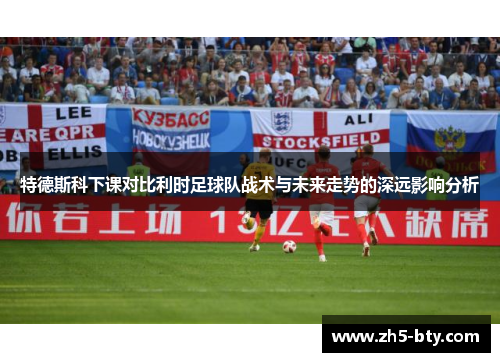 特德斯科下课对比利时足球队战术与未来走势的深远影响分析 特德斯科下课对比利时足球队战术与未来走势的深远影响分析
