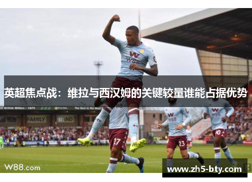 英超焦点战:维拉与西汉姆的关键较量谁能占据优势 英超焦点战:维拉与西汉姆的关键较量谁能占据优势