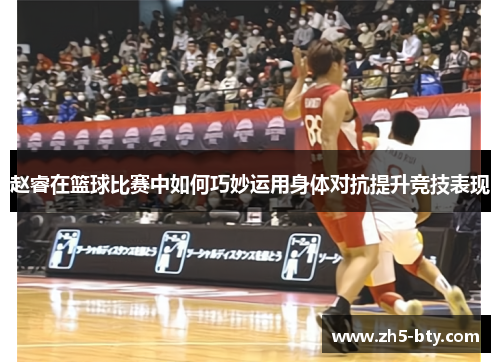 赵睿在篮球比赛中如何巧妙运用身体对抗提升竞技表现 赵睿在篮球比赛中如何巧妙运用身体对抗提升竞技表现