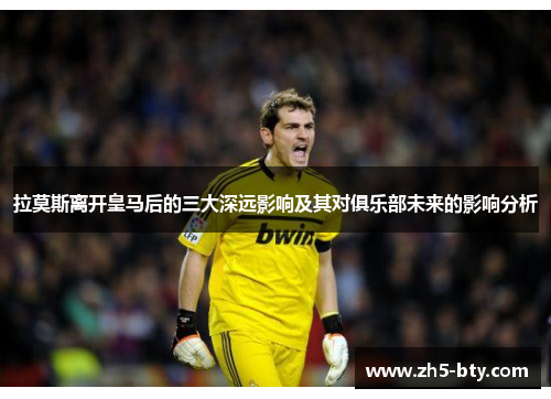 拉莫斯离开皇马后的三大深远影响及其对俱乐部未来的影响分析 拉莫斯离开皇马后的三大深远影响及其对俱乐部未来的影响分析