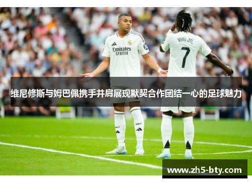 维尼修斯与姆巴佩携手并肩展现默契合作团结一心的足球魅力 维尼修斯与姆巴佩携手并肩展现默契合作团结一心的足球魅力