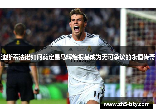迪斯蒂法诺如何奠定皇马辉煌根基成为无可争议的永恒传奇 迪斯蒂法诺如何奠定皇马辉煌根基成为无可争议的永恒传奇
