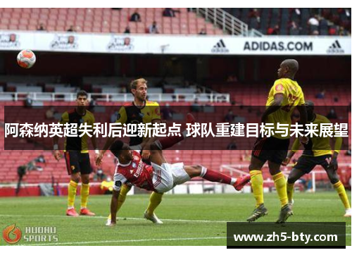 阿森纳英超失利后迎新起点 球队重建目标与未来展望 阿森纳英超失利后迎新起点 球队重建目标与未来展望