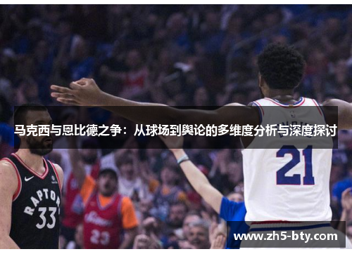 马克西与恩比德之争:从球场到舆论的多维度分析与深度探讨 马克西与恩比德之争:从球场到舆论的多维度分析与深度探讨