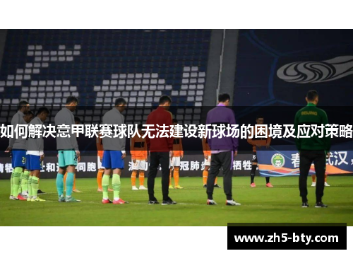 如何解决意甲联赛球队无法建设新球场的困境及应对策略 如何解决意甲联赛球队无法建设新球场的困境及应对策略
