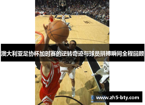 澳大利亚足协杯加时赛的逆转奇迹与球员拼搏瞬间全程回顾 澳大利亚足协杯加时赛的逆转奇迹与球员拼搏瞬间全程回顾