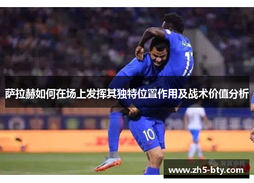 萨拉赫如何在场上发挥其独特位置作用及战术价值分析 萨拉赫如何在场上发挥其独特位置作用及战术价值分析