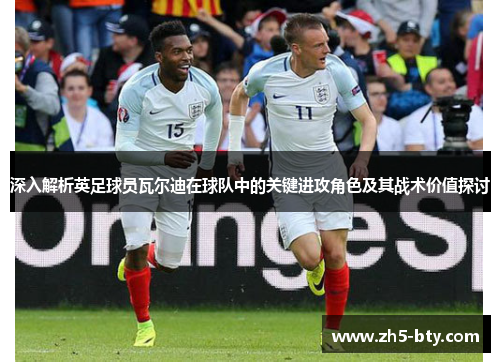 深入解析英足球员瓦尔迪在球队中的关键进攻角色及其战术价值探讨 深入解析英足球员瓦尔迪在球队中的关键进攻角色及其战术价值探讨